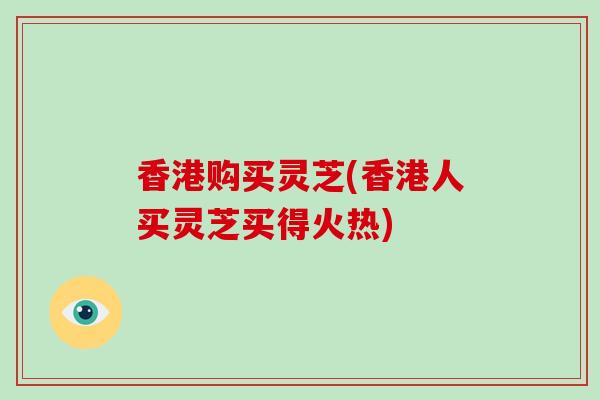 香港购买灵芝(香港人买灵芝买得火热)