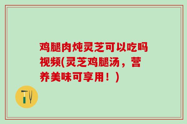 鸡腿肉炖灵芝可以吃吗视频(灵芝鸡腿汤，营养美味可享用！)