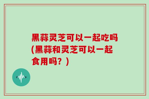黑蒜灵芝可以一起吃吗(黑蒜和灵芝可以一起食用吗？)