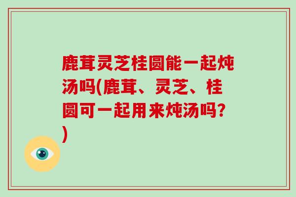 鹿茸灵芝桂圆能一起炖汤吗(鹿茸、灵芝、桂圆可一起用来炖汤吗？)
