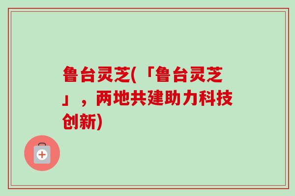 鲁台灵芝(「鲁台灵芝」，两地共建助力科技创新)