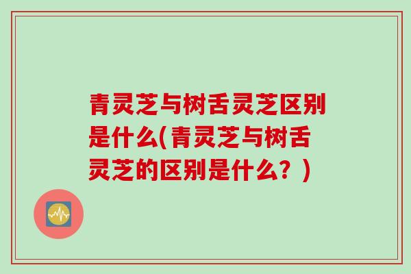 青灵芝与树舌灵芝区别是什么(青灵芝与树舌灵芝的区别是什么？)