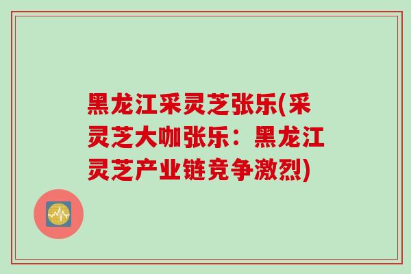 黑龙江采灵芝张乐(采灵芝大咖张乐：黑龙江灵芝产业链竞争激烈)