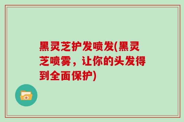 黑灵芝护发喷发(黑灵芝喷雾，让你的头发得到全面保护)
