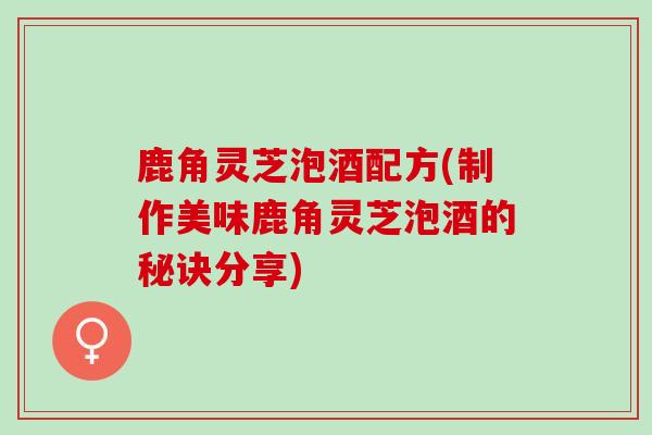鹿角灵芝泡酒配方(制作美味鹿角灵芝泡酒的秘诀分享)