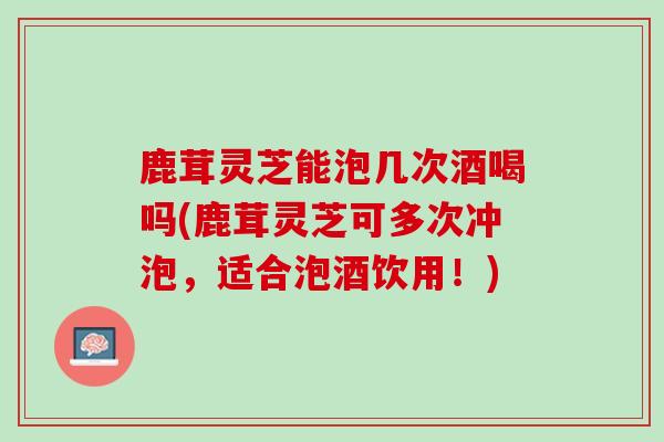 鹿茸灵芝能泡几次酒喝吗(鹿茸灵芝可多次冲泡，适合泡酒饮用！)