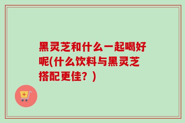 黑灵芝和什么一起喝好呢(什么饮料与黑灵芝搭配更佳？)