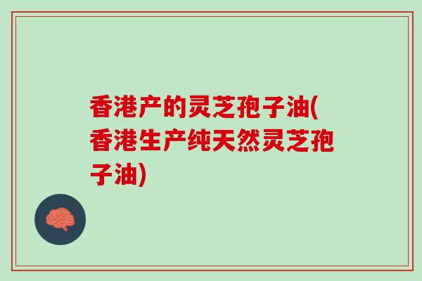 香港产的灵芝孢子油(香港生产纯天然灵芝孢子油)