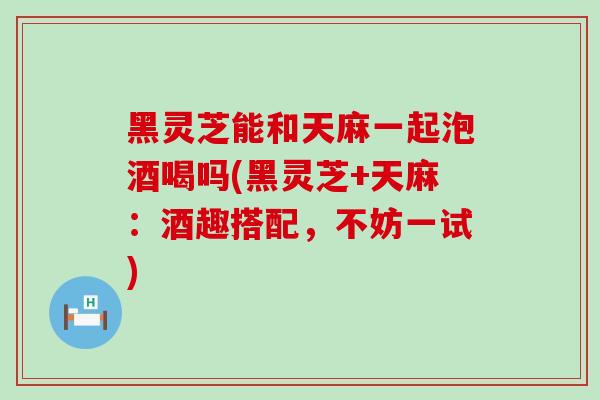黑灵芝能和天麻一起泡酒喝吗(黑灵芝+天麻：酒趣搭配，不妨一试)