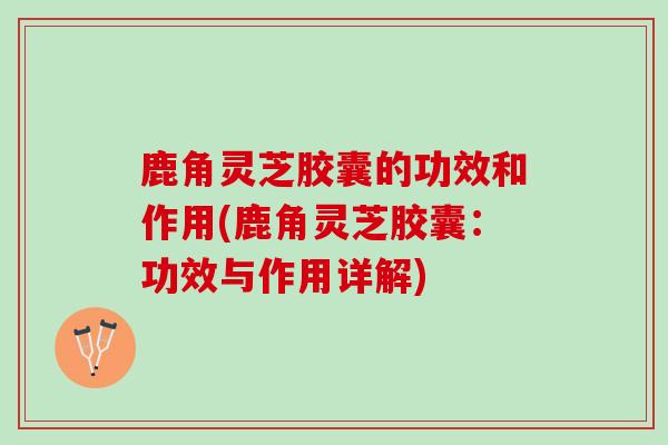 鹿角灵芝胶囊的功效和作用(鹿角灵芝胶囊：功效与作用详解)