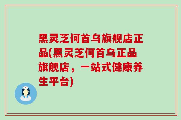 黑灵芝何首乌旗舰店正品(黑灵芝何首乌正品旗舰店，一站式健康养生平台)