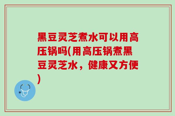 黑豆灵芝煮水可以用高压锅吗(用高压锅煮黑豆灵芝水，健康又方便)