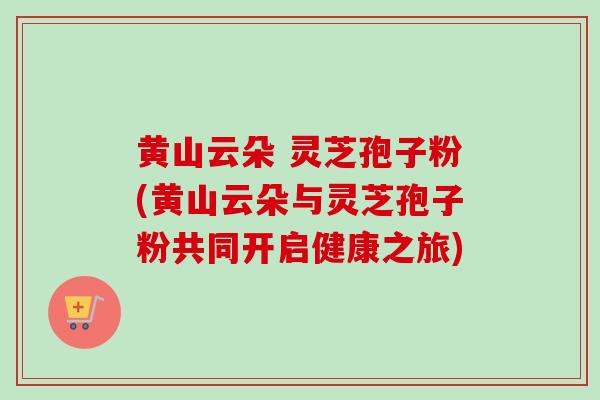 黄山云朵 灵芝孢子粉(黄山云朵与灵芝孢子粉共同开启健康之旅)