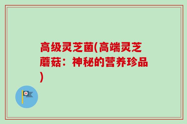 高级灵芝菌(高端灵芝蘑菇：神秘的营养珍品)