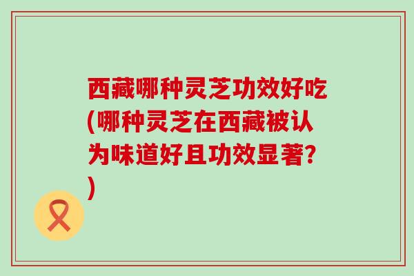 西藏哪种灵芝功效好吃(哪种灵芝在西藏被认为味道好且功效显著？)