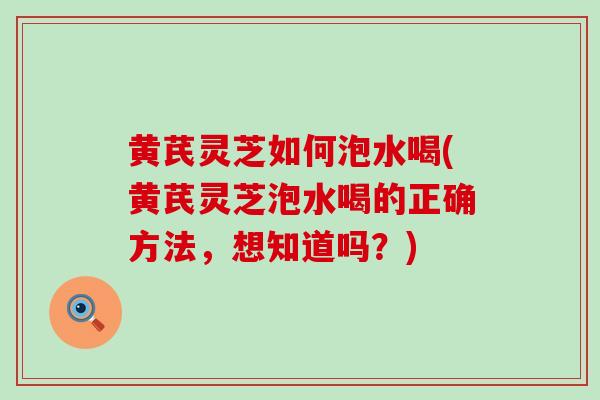黄芪灵芝如何泡水喝(黄芪灵芝泡水喝的正确方法，想知道吗？)