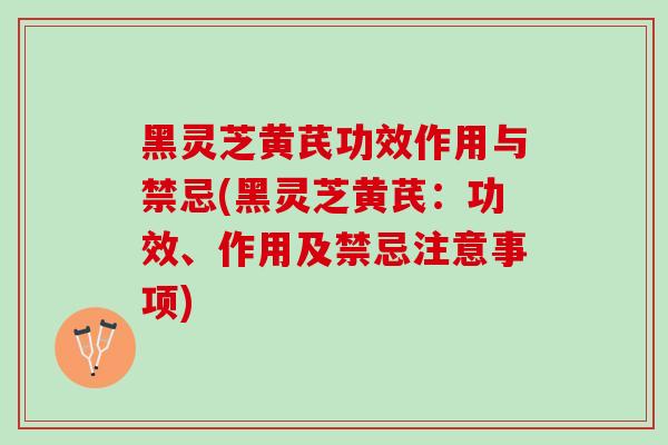 黑灵芝黄芪功效作用与禁忌(黑灵芝黄芪：功效、作用及禁忌注意事项)