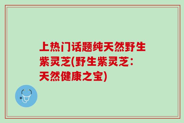 上热门话题纯天然野生紫灵芝(野生紫灵芝：天然健康之宝)
