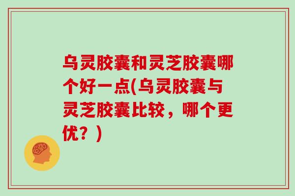 乌灵胶囊和灵芝胶囊哪个好一点(乌灵胶囊与灵芝胶囊比较，哪个更优？)
