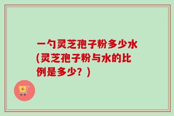 一勺灵芝孢子粉多少水(灵芝孢子粉与水的比例是多少？)