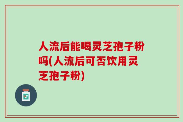 人流后能喝灵芝孢子粉吗(人流后可否饮用灵芝孢子粉)