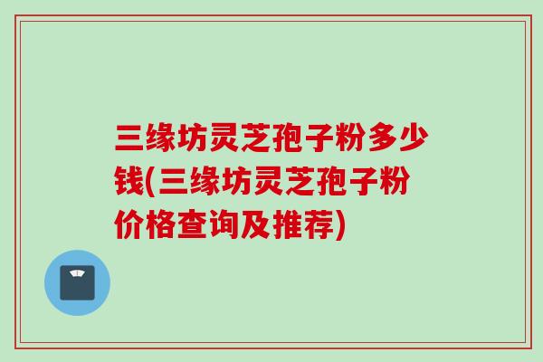 三缘坊灵芝孢子粉多少钱(三缘坊灵芝孢子粉价格查询及推荐)