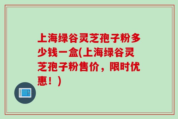 上海绿谷灵芝孢子粉多少钱一盒(上海绿谷灵芝孢子粉售价，限时优惠！)