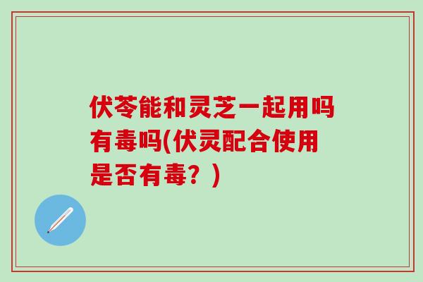 伏苓能和灵芝一起用吗有毒吗(伏灵配合使用是否有毒？)