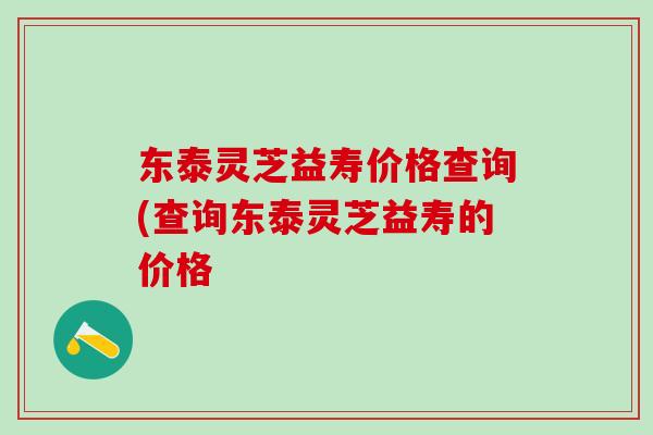 东泰灵芝益寿价格查询(查询东泰灵芝益寿的价格
