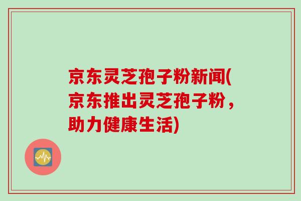 京东灵芝孢子粉新闻(京东推出灵芝孢子粉，助力健康生活)