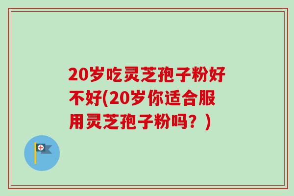 20岁吃灵芝孢子粉好不好(20岁你适合服用灵芝孢子粉吗？)