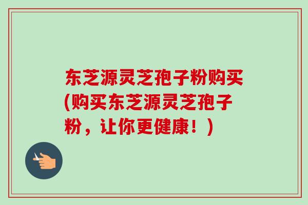 东芝源灵芝孢子粉购买(购买东芝源灵芝孢子粉，让你更健康！)