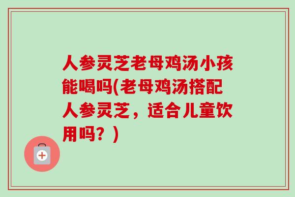 人参灵芝老母鸡汤小孩能喝吗(老母鸡汤搭配人参灵芝，适合儿童饮用吗？)