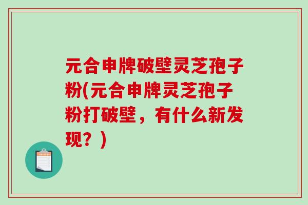 元合申牌破壁灵芝孢子粉(元合申牌灵芝孢子粉打破壁，有什么新发现？)