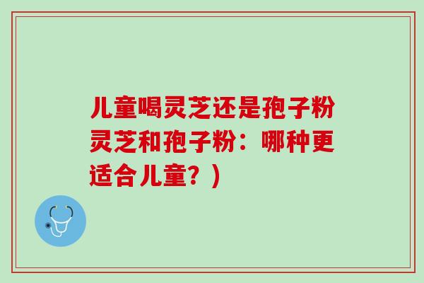 儿童喝灵芝还是孢子粉灵芝和孢子粉：哪种更适合儿童？)