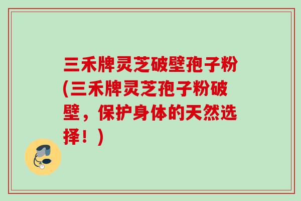 三禾牌灵芝破壁孢子粉(三禾牌灵芝孢子粉破壁，保护身体的天然选择！)