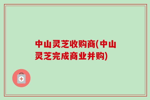 中山灵芝收购商(中山灵芝完成商业并购)