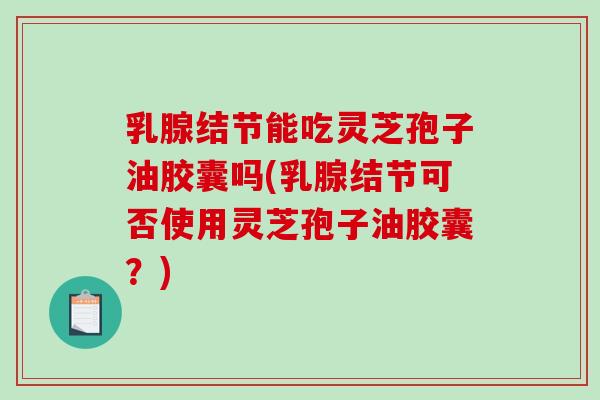 乳腺结节能吃灵芝孢子油胶囊吗(乳腺结节可否使用灵芝孢子油胶囊？)