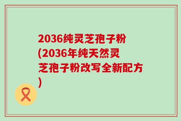 2036纯灵芝孢子粉(2036年纯天然灵芝孢子粉改写全新配方)