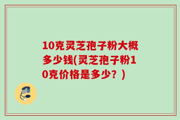 10克灵芝孢子粉大概多少钱(灵芝孢子粉10克价格是多少？)