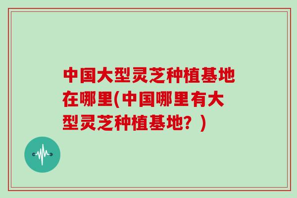 中国大型灵芝种植基地在哪里(中国哪里有大型灵芝种植基地？)