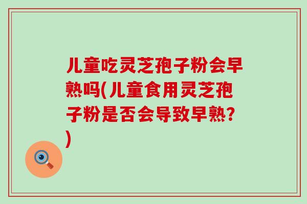 儿童吃灵芝孢子粉会早熟吗(儿童食用灵芝孢子粉是否会导致早熟？)