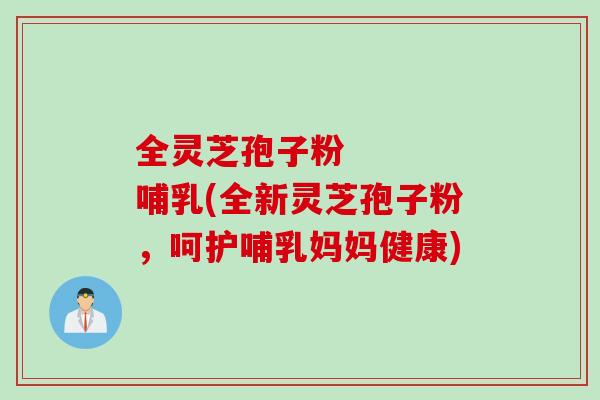 全灵芝孢子粉    哺乳(全新灵芝孢子粉，呵护哺乳妈妈健康)