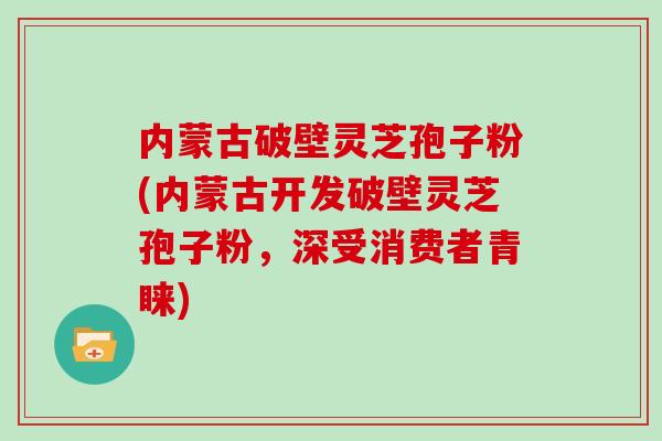 内蒙古破壁灵芝孢子粉(内蒙古开发破壁灵芝孢子粉，深受消费者青睐)