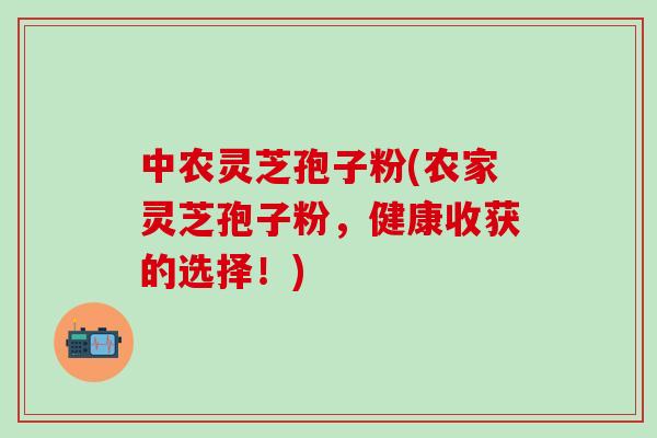 中农灵芝孢子粉(农家灵芝孢子粉，健康收获的选择！)