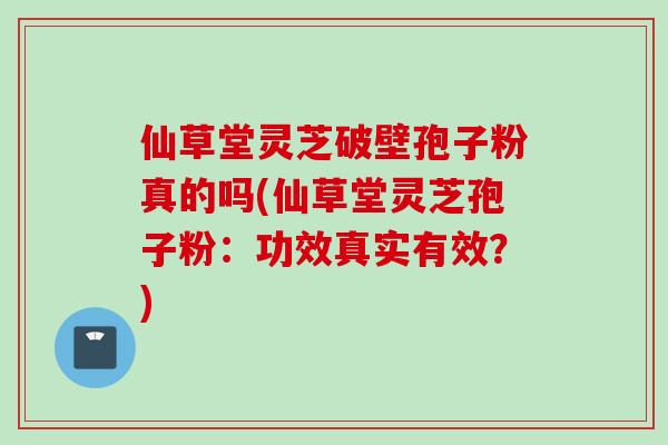 仙草堂灵芝破壁孢子粉真的吗(仙草堂灵芝孢子粉：功效真实有效？)