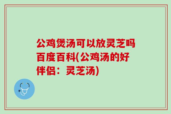 公鸡煲汤可以放灵芝吗百度百科(公鸡汤的好伴侣：灵芝汤)