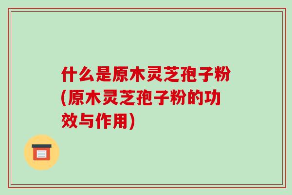 什么是原木灵芝孢子粉(原木灵芝孢子粉的功效与作用)