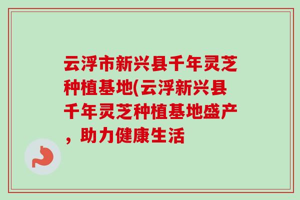 云浮市新兴县千年灵芝种植基地(云浮新兴县千年灵芝种植基地盛产，助力健康生活