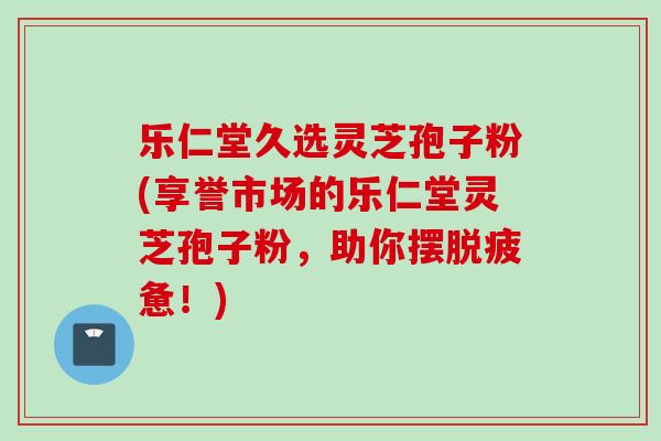 乐仁堂久选灵芝孢子粉(享誉市场的乐仁堂灵芝孢子粉，助你摆脱疲惫！)